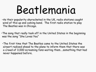 Beatlemania
•As their popularity skyrocketed in the UK, radio stations caught
wind of this up and coming band. The first radio station to play
The Beatles was in Chicago.
•The song that really took off in the United States in the beginning
was the song “She Loves You”
•The first time that The Beatles came to the United States the
airport radioed ahead to the plane to inform them that there was
a crowd of 3,000 screaming fans waiting them….something that had
never happened before.
 