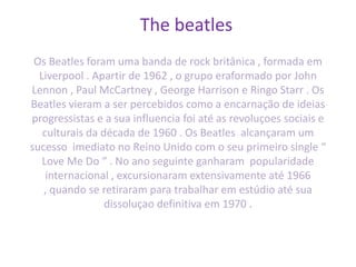 The beatles
Os Beatles foram uma banda de rock britânica , formada em
Liverpool . Apartir de 1962 , o grupo eraformado por John
Lennon , Paul McCartney , George Harrison e Ringo Starr . Os
Beatles vieram a ser percebidos como a encarnação de ideias
progressistas e a sua influencia foi até as revoluçoes sociais e
culturais da década de 1960 . Os Beatles alcançaram um
sucesso imediato no Reino Unido com o seu primeiro single “
Love Me Do “ . No ano seguinte ganharam popularidade
internacional , excursionaram extensivamente até 1966
, quando se retiraram para trabalhar em estúdio até sua
dissoluçao definitiva em 1970 .
 