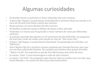 Algumas curiosidades
• Os Beatles foram os primeiros a fazer videoclips das suas músicas.
• O disco Sgt. Pepper's Lonely Hearts Club Band foi o primeiro disco no mundo a vir
com um encarte com fotos e letras das músicas.
• Quem pensou no nome Beatles foi John Lennon.
• Os Beatles venderam quase 2 bilhões de discos e fitas até hoje.
• Yesterday é a música que foi gravada o maior número de vezes por diferentes
cantores.
• A primeira aparição dos Beatles na TV americana foi dia 03/01/64, no programa
de Jack Paar, onde ele exibiu uma versão ao vivo de "She Loves You".
• O disco "Sgt Pepper's Lonely Hearts Club Band" foi produzido em 129 dias, em
700 horas.
• Don't Bother Me foi a primeira música composta por George Harrison que saiu
em um disco oficial dos Beatles. Ele compôs essa música num quarto de hotel.
• "When I'm 64" foi inspirada no pai de Paul McCartney, que tinha 64 anos.
• A música "Julia" é uma homenagem à mãe de John Lennon.
• A música "Let It Be" foi composta após Paul ter tido um sonho com sua mãe, que
havia falecido, e no sonho ela disse que tudo estaria bem.
 