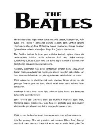 The Beatles taldea ingalaterran sortu zen 1961. urtean, Liverpool-en, hain
zuzen ere. Taldea 4 pertsonaz osatuta zegoen: Jonh Lenhon (gitarra
ritmikoa eta ahotsa), Paul McCartney (baxua eta ahotsa), George Harrison
(gitarra bakarlaria eta ahotsa) eta Ringo Star (bateria eta ahotsa).
The Beatles taldeak hasieran pop estiloko kantuak egiten zituen eta
denborarekin hainbat estilo nahasten hasi zen; folk-a, countrya, rockabilly-a, blues-a, soul-a eta ska. Baina pop-a eta rock-a estiloak ziren
talde honen ezaugarririk garrantzitsuena.
Hasieran, tabernetan hasi ziren kontzertuak ematen baina 1962.urtean
Braian Epstein produktoreak kontratatu zituen (sencillo) bat egiteko. Lan
hau (Love me do) deituko zen, eta Ingalaterrako exitoko listan sartu zen.
1963. urtean berriz abezti berriak sortu zituzten, Please please me eta
geroago From to you she loves, abesti hauei esker berriz exitoko listan
sartu ziren.
Arrakasta handia lortu zuten leku askotan baina batez ere Erresuma
Batuan eta Estatu Batuetan.
1965. urtean oso famatuak ziren eta mundutik bueltaka egon ziren,
Alemania, Japon, Ingalaterra… talde hau ere, protesta asko egin zituzten
Vietnameko gerra bukatzeko, baina ez zuten lortu ezer ere ez.

1968. urtean the beatles abesti famatuena sortu zuen yellow subamrine .
Urte bat geroago film bat grabatzen ari zirenean Abbey Road, Goerge
estudiotik atera zen eta ziurtaturik esan zuen ez zuela berriz joko The

 