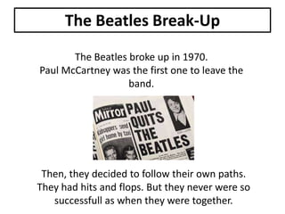 The Beatles Break-Up
The Beatles broke up in 1970.
Paul McCartney was the first one to leave the
band.

Then, they decided to follow their own paths.
They had hits and flops. But they never were so
successfull as when they were together.

 
