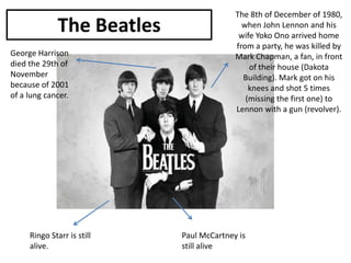 The Beatles
George Harrison
died the 29th of
November
because of 2001
of a lung cancer.

Ringo Starr is still
alive.

The 8th of December of 1980,
when John Lennon and his
wife Yoko Ono arrived home
from a party, he was killed by
Mark Chapman, a fan, in front
of their house (Dakota
Building). Mark got on his
knees and shot 5 times
(missing the first one) to
Lennon with a gun (revolver).

Paul McCartney is
still alive

 