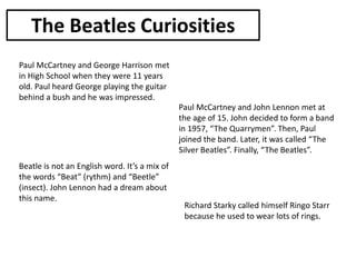 The Beatles Curiosities
Paul McCartney and George Harrison met
in High School when they were 11 years
old. Paul heard George playing the guitar
behind a bush and he was impressed.
Paul McCartney and John Lennon met at
the age of 15. John decided to form a band
in 1957, “The Quarrymen”. Then, Paul
joined the band. Later, it was called “The
Silver Beatles”. Finally, “The Beatles”.
Beatle is not an English word. It’s a mix of
the words “Beat” (rythm) and “Beetle”
(insect). John Lennon had a dream about
this name.

Richard Starky called himself Ringo Starr
because he used to wear lots of rings.

 