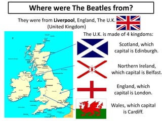 Where were The Beatles from?
They were from Liverpool, England, The U.K.
(United Kingdom)
The U.K. is made of 4 kingdoms:
Scotland, which
capital is Edinburgh.

Northern Ireland,
which capital is Belfast.
England, which
capital is London.
Wales, which capital
is Cardiff.

 