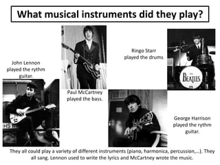 What musical instruments did they play?

Ringo Starr
played the drums
John Lennon
played the rythm
guitar.
Paul McCartney
played the bass.

George Harrison
played the rythm
guitar.

They all could play a variety of different instruments (piano, harmonica, percussion,…). They
all sang. Lennon used to write the lyrics and McCartney wrote the music.

 
