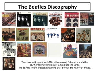 The Beatles Discography

They have sold more than 1.000 million records (albums) worldwide.
So, they still have millions of fans around the Earth.
The Beatles are the greatest Rock band of all time (in the history of music).

 