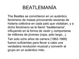 BEATLEMANÍA
The Beatles se convirtieron en un auténtico
fenómeno de masas provocando escenas de
histeria coléctiva en cada país que visitaban, y a
dicho fenómeno se le llamó “beatlemanía”,
influyendo en la forma de vestir y comportarse
de millones de jóvenes (ropa, pelo largo...).
Tan solo ocho años de carrera (1962-1968)
fueron suficientes para llevar a cabo una
verdadera revolución musical y convertir al
grupo en un auténtico mito.

 