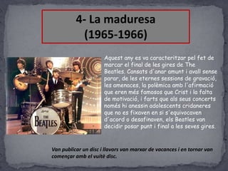 4- La maduresa
(1965-1966)
Aquest any es va caracteritzar pel fet de
marcar el final de les gires de The
Beatles. Cansats d'anar amunt i avall sense
parar, de les eternes sessions de gravació,
les amenaces, la polèmica amb l'afirmació
que eren més famosos que Crist i la falta
de motivació, i farts que als seus concerts
només hi anessin adolescents cridaneres
que no es fixaven en si s'equivocaven
d'acord o desafinaven, els Beatles van
decidir posar punt i final a les seves gires.

Van publicar un disc i llavors van marxar de vacances i en tornar van
començar amb el vuitè disc.

 