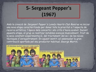 5- Sergeant Pepper's
(1967)
Amb la creació de Sergeant Pepper's Lonely Hearts Club Band es va iniciar
una nova etapa caracteritzada per donar tota la prioritat a l'aspecte de
recerca artística; l'època dels concerts i els crits s'havia acabat. Durant
aquesta etapa, el grup va realitzar notables avenços musicalment, fruit de
la seva constant experimentació, del tractament del so i de les noves
tècniques d'enregistrament. En aquest sentit cal assenyalar la gran
contribució aportada pel seu productor habitual, George Martin.

 