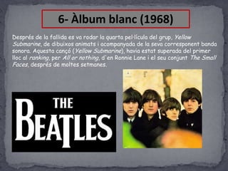 6- Àlbum blanc (1968)
Després de la fallida es va rodar la quarta pel·lícula del grup, Yellow
Submarine, de dibuixos animats i acompanyada de la seva corresponent banda
sonora. Aquesta cançó (Yellow Submarine), havia estat superada del primer
lloc al ranking, per All or nothing, d'en Ronnie Lane i el seu conjunt The Small
Faces, després de moltes setmanes.

 