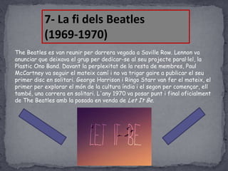 7- La fi dels Beatles
(1969-1970)
The Beatles es van reunir per darrera vegada a Saville Row. Lennon va
anunciar que deixava el grup per dedicar-se al seu projecte paral·lel, la
Plastic Ono Band. Davant la perplexitat de la resta de membres, Paul
McCartney va seguir el mateix camí i no va trigar gaire a publicar el seu
primer disc en solitari. George Harrison i Ringo Starr van fer el mateix, el
primer per explorar el món de la cultura índia i el segon per començar, ell
també, una carrera en solitari. L'any 1970 va posar punt i final oficialment
de The Beatles amb la posada en venda de Let It Be.

 