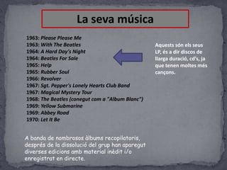 La seva música
1963: Please Please Me
1963: With The Beatles
1964: A Hard Day's Night
1964: Beatles For Sale
1965: Help
1965: Rubber Soul
1966: Revolver
1967: Sgt. Pepper's Lonely Hearts Club Band
1967: Magical Mystery Tour
1968: The Beatles (conegut com a "Album Blanc")
1969: Yellow Submarine
1969: Abbey Road
1970: Let It Be
A banda de nombrosos àlbums recopilatoris,
després de la dissolució del grup han aparegut
diverses edicions amb material inèdit i/o
enregistrat en directe.

Aquests són els seus
LP, és a dir discos de
llarga duració, cd’s, ja
que tenen moltes més
cançons.

 