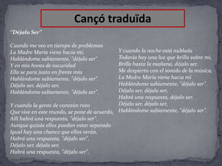 Cançó traduïda
‘’Déjalo Ser’’
Cuando me veo en tiempo de problemas
La Madre María viene hacia mi,
Hablándome sabiamente, "déjalo ser".
Y en mis horas de oscuridad
Ella se para justo en frente mío
Hablándome sabiamente, "déjalo ser".
Déjalo ser, déjalo ser,
Hablándome sabiamente, "déjalo ser".

Y cuando la noche está nublada
Todavía hay una luz que brilla sobre mi,
Brilla hasta la mañana, déjalo ser.
Me despierto con el sonido de la música,
La Madre María viene hacia mi
Hablándome sabiamente, "déjalo ser".
Déjalo ser, déjalo ser,
Habrá una respuesta, déjalo ser.
Déjalo ser, déjalo ser,
Y cuando la gente de corazón roto
Que vive en este mundo, se pone de acuerdo, Hablándome sabiamente, "déjalo ser".
Allí habrá una respuesta, "déjalo ser".
Aunque quizás ellos puedan estar separado
Igual hay una chance que ellos verán,
Habrá una respuesta, "déjalo ser".
Déjalo ser, déjalo ser,
Habrá una respuesta, "déjalo ser".

 