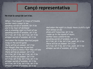 Cançó representativa
He triat la cançó de Let it be.
When i find myself in times of trouble,
mother mary comes to me
speaking words of wisdom, let it be
and in my hour of darkness
she is standing right in front of me
speaking words of wisdom, let it be
let it be, let it be, let it be, let it be
whisper words of wisdom, let it be

And when the broken hearted people
living in the world agree
there will be an answer, let it be
for though they may be parted,
there is still a chance that they will see
there will be an answer, let it be
let it be, let it be, let it be, let it be
there will be an answer, let it be
let it be, let it be, let it be, let it be
whisper words of wisdom, let it be
let it be, let it be, let it be, let it be
whisper words of wisdom, let it be

And when the night is cloudy there is still a light
that shines on me
shine until tomorrow, let it be
i wake up to the sound of music,
mother mary comforts me
speaking words of wisdom, let it be
let it be, let it be, let it be, yeah, let it be
there will be an answer, let it be
let it be, let it be, let it be, yeah, let it be
whisper words of wisdom, let it be

 
