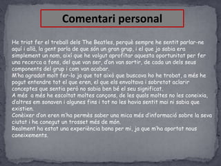 Comentari personal
He triat fer el treball dels The Beatles, perquè sempre he sentit parlar-ne
aquí i allà, la gent parla de que són un gran grup, i el que jo sabia era
simplement un nom, així que he volgut aprofitar aquesta oportunitat per fer
una recerca a fons, del que van ser, d’on van sortir, de cada un dels seus
components del grup i com van acabar.
M’ha agradat molt fer-lo ja que tot això que buscava ho he trobat, a més he
pogut entendre tot el que eren, el que els envoltava i sobretot aclarir
conceptes que sentia però no sabia ben bé el seu significat.
A més a més he escoltat moltes cançons, de les quals moltes no les coneixia,
d’altres em sonaven i algunes fins i tot no les havia sentit mai ni sabia que
existien.
Conèixer d’on eren m’ha permès saber una mica més d’informació sobre la seva
ciutat i he conegut un trosset més de món.
Realment ha estat una experiència bona per mi, ja que m’ha aportat nous
coneixements.

 