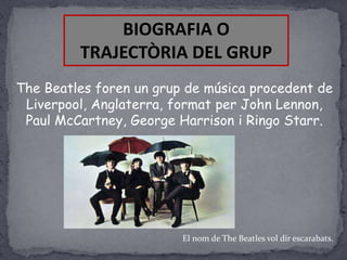 BIOGRAFIA O
TRAJECTÒRIA DEL GRUP
The Beatles foren un grup de música procedent de
Liverpool, Anglaterra, format per John Lennon,
Paul McCartney, George Harrison i Ringo Starr.

El nom de The Beatles vol dir escarabats.

 