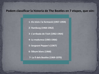 Podem classificar la historia de The Beatles en 7 etapes, que són:
1- Els inicis i la formació (1957-1959)
2- Hamburg (1960-1962)
3- L'arribada de l'èxit (1962-1964)
4- La maduresa (1965-1966)
5- Sergeant Pepper's (1967)
6- Àlbum blanc (1968)
7- La fi dels Beatles (1969-1970)

 
