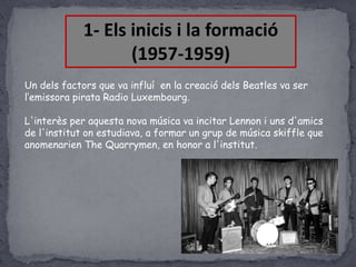 1- Els inicis i la formació
(1957-1959)
Un dels factors que va influí en la creació dels Beatles va ser
l’emissora pirata Radio Luxembourg.
L'interès per aquesta nova música va incitar Lennon i uns d'amics
de l'institut on estudiava, a formar un grup de música skiffle que
anomenarien The Quarrymen, en honor a l'institut.

 