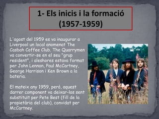 1- Els inicis i la formació
(1957-1959)
L'agost del 1959 es va inaugurar a
Liverpool un local anomenat The
Casbah Coffee Club. The Quarrymen
va convertir-se en el seu "grup
resident", i aleshores estava format
per John Lennon, Paul McCartney,
George Harrison i Ken Brown a la
bateria.

El mateix any 1959, però, aquest
darrer component va deixar-los sent
substituït per Pete Best (fill de la
propietària del club), convidat per
McCartney.

 