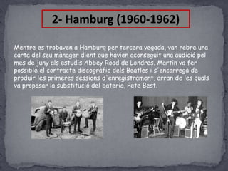 2- Hamburg (1960-1962)
Mentre es trobaven a Hamburg per tercera vegada, van rebre una
carta del seu mànager dient que havien aconseguit una audició pel
mes de juny als estudis Abbey Road de Londres. Martin va fer
possible el contracte discogràfic dels Beatles i s'encarregà de
produir les primeres sessions d'enregistrament, arran de les quals
va proposar la substitució del bateria, Pete Best.

 