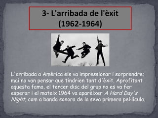 3- L'arribada de l'èxit
(1962-1964)

L'arribada a Amèrica els va impressionar i sorprendre;
mai no van pensar que tindrien tant d'èxit. Aprofitant
aquesta fama, el tercer disc del grup no es va fer
esperar i el mateix 1964 va aparèixer A Hard Day's
Night, com a banda sonora de la seva primera pel·lícula.

 