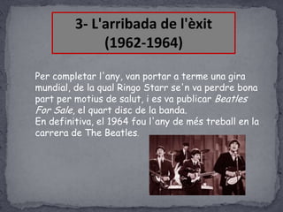 3- L'arribada de l'èxit
(1962-1964)
Per completar l'any, van portar a terme una gira
mundial, de la qual Ringo Starr se'n va perdre bona
part per motius de salut, i es va publicar Beatles
For Sale, el quart disc de la banda.
En definitiva, el 1964 fou l'any de més treball en la
carrera de The Beatles.

 