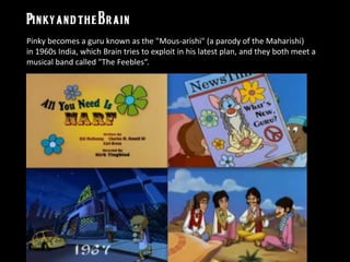 Pinky becomes a guru known as the "Mous-arishi" (a parody of the Maharishi)
in 1960s India, which Brain tries to exploit in his latest plan, and they both meet a
musical band called "The Feebles“.
 