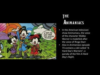 • In the American television
show Animaniacs, the voice
of the character Wakko
Warner is modelled after
the voice of Ringo Starr
• Also in Animaniacs episode
73 contains a skit called "A
Hard Day's Warners", a
parody of the film A Hard
Day's Night.
 