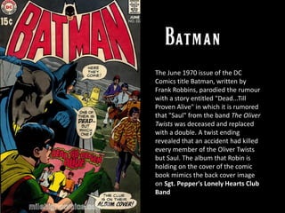 The June 1970 issue of the DC
Comics title Batman, written by
Frank Robbins, parodied the rumour
with a story entitled "Dead...Till
Proven Alive" in which it is rumored
that "Saul" from the band The Oliver
Twists was deceased and replaced
with a double. A twist ending
revealed that an accident had killed
every member of the Oliver Twists
but Saul. The album that Robin is
holding on the cover of the comic
book mimics the back cover image
on Sgt. Pepper's Lonely Hearts Club
Band
 