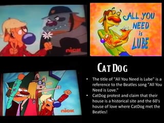 • The title of "All You Need is Lube" is a
reference to the Beatles song "All You
Need is Love.“
• CatDog protest and claim that their
house is a historical site and the 60's
house of love where CatDog met the
Beatles!
 