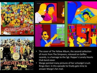 • The cover of The Yellow Album, the second collection
of music from The Simpsons, released on Geffen
records, is a homage to the Sgt. Pepper's Lonely Hearts
Club band cover.
• Marge painted many pictures of her schoolgirl crush
Ringo Starr. In this episode he finally gets time to
answer Marge's fan mail.
 