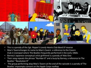 • This is a parody of the Sgt. Pepper's Lonely Hearts Club Band LP reverse
• Moe's Tavernchanges its name to Moe's Cavern a reference to the Cavern
Club in Liverpool where The Beatles frequently performed in the early 1960s
• Barney's Japanese conceptual artist girlfriend is a parody of Yoko Ono
• Their song repeats the phrase "Number 8" and a burp by Barney, a reference to The
Beatles' "Revolution 9“
• The group performing atop Moe's Tavern at the end of the episode is a parody of The
Beatles' impromptu concert on the Apple Corps rooftop
 