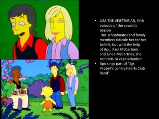 • LISA THE VEGETARIAN, fifth
episode of the seventh
season
Her schoolmates and family
members ridicule her for her
beliefs, but with the help
of Apu, Paul McCartney,
and Linda McCartney, she
commits to vegetarianism.
• Apu sings part of "Sgt.
Pepper's Lonely Hearts Club
Band"
 