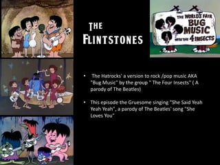 • The Hatrocks' a version to rock /pop music AKA
"Bug Music" by the group " The Four Insects" ( A
parody of The Beatles)
• This episode the Gruesome singing "She Said Yeah
Yeah Yeah", a parody of The Beatles' song "She
Loves You"
 