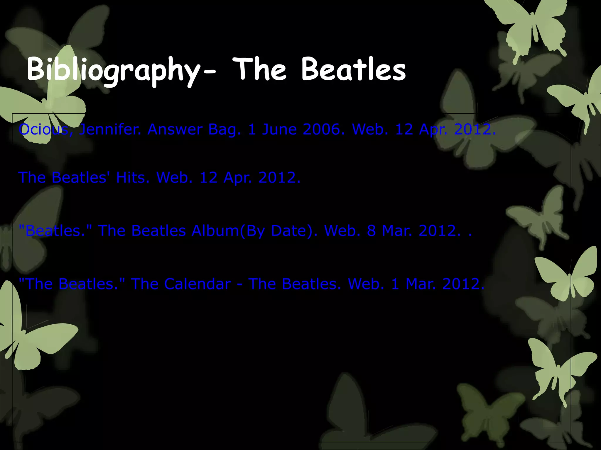 Bibliography- The Beatles
Ocious, Jennifer. Answer Bag. 1 June 2006. Web. 12 Apr. 2012.
The Beatles' Hits. Web. 12 Apr. 2012.
"Beatles." The Beatles Album(By Date). Web. 8 Mar. 2012. .
"The Beatles." The Calendar - The Beatles. Web. 1 Mar. 2012.
 