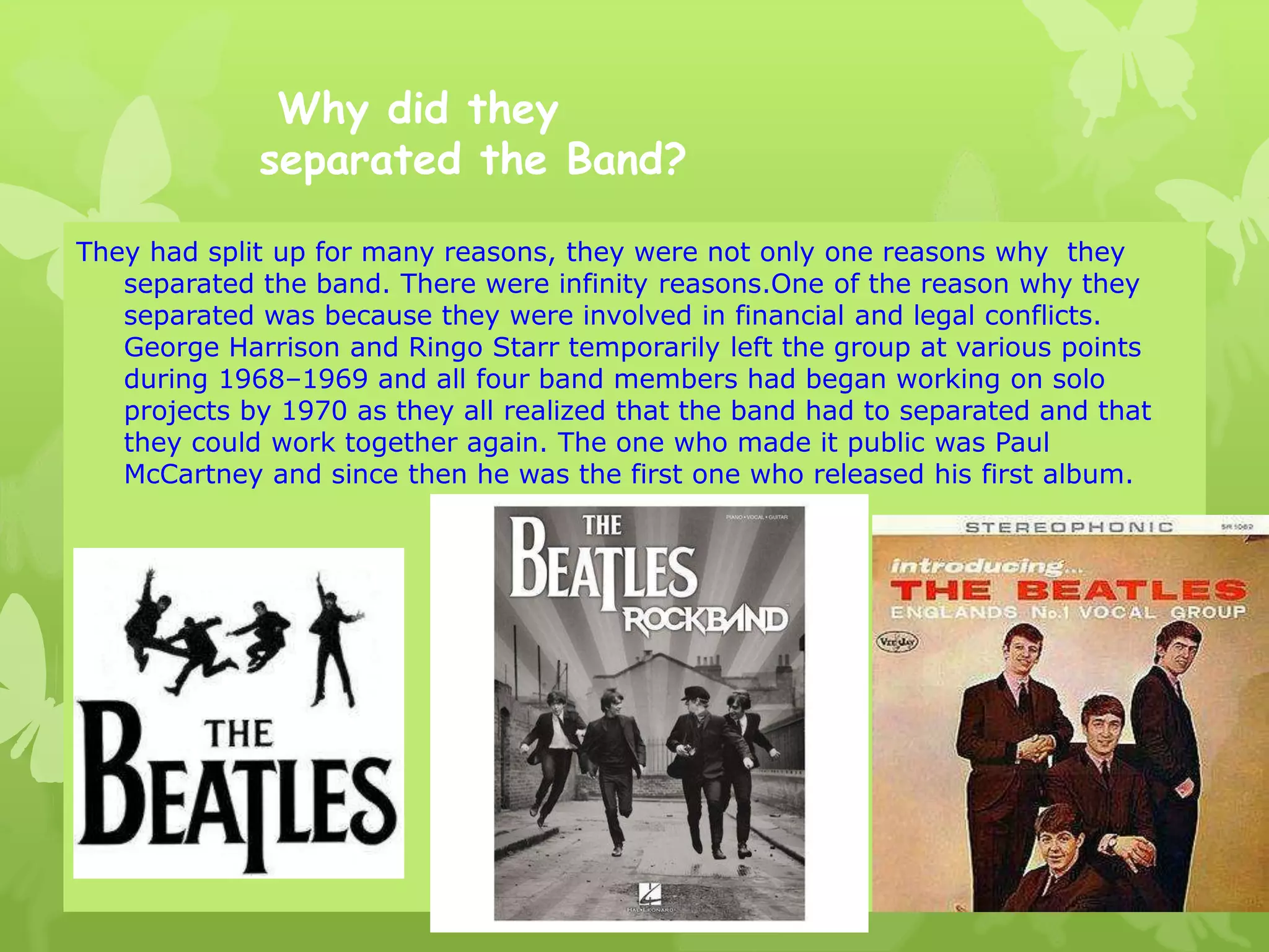 Why did they
separated the Band?
They had split up for many reasons, they were not only one reasons why they
separated the band. There were infinity reasons.One of the reason why they
separated was because they were involved in financial and legal conflicts.
George Harrison and Ringo Starr temporarily left the group at various points
during 1968–1969 and all four band members had began working on solo
projects by 1970 as they all realized that the band had to separated and that
they could work together again. The one who made it public was Paul
McCartney and since then he was the first one who released his first album.
 