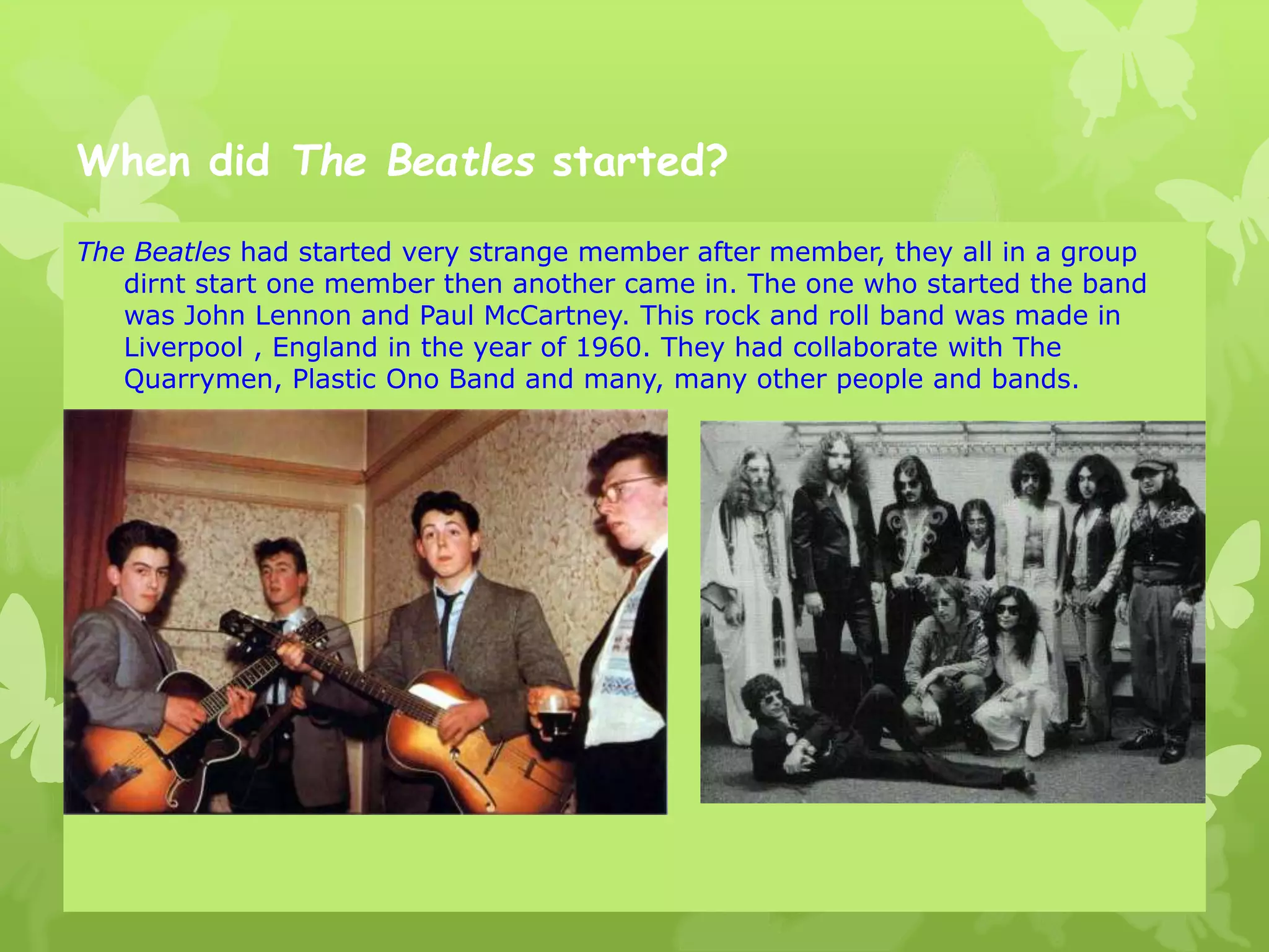 When did The Beatles started?
The Beatles had started very strange member after member, they all in a group
dirnt start one member then another came in. The one who started the band
was John Lennon and Paul McCartney. This rock and roll band was made in
Liverpool , England in the year of 1960. They had collaborate with The
Quarrymen, Plastic Ono Band and many, many other people and bands.
 