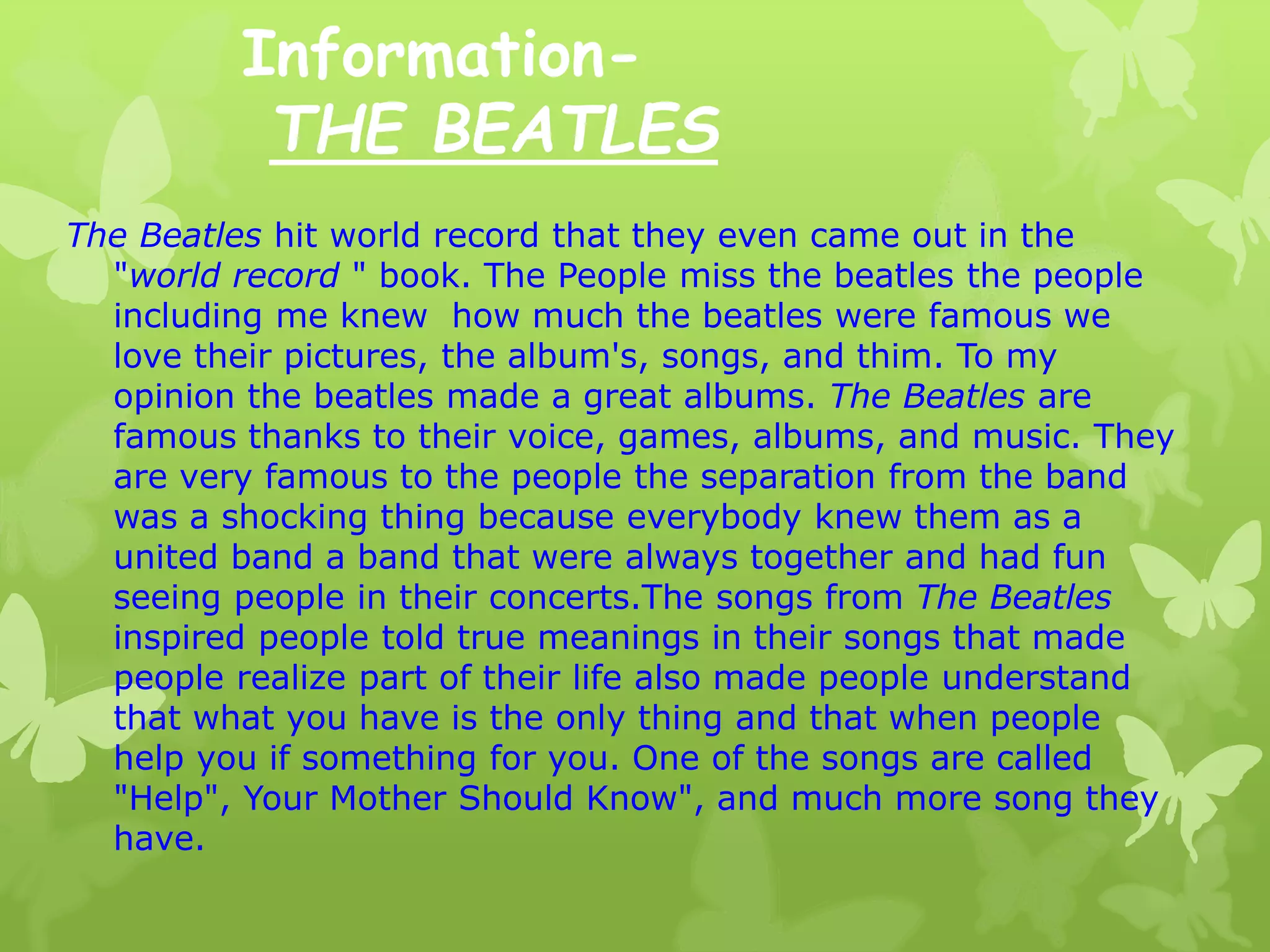 Information-
THE BEATLES
The Beatles hit world record that they even came out in the
"world record " book. The People miss the beatles the people
including me knew how much the beatles were famous we
love their pictures, the album's, songs, and thim. To my
opinion the beatles made a great albums. The Beatles are
famous thanks to their voice, games, albums, and music. They
are very famous to the people the separation from the band
was a shocking thing because everybody knew them as a
united band a band that were always together and had fun
seeing people in their concerts.The songs from The Beatles
inspired people told true meanings in their songs that made
people realize part of their life also made people understand
that what you have is the only thing and that when people
help you if something for you. One of the songs are called
"Help", Your Mother Should Know", and much more song they
have.
 