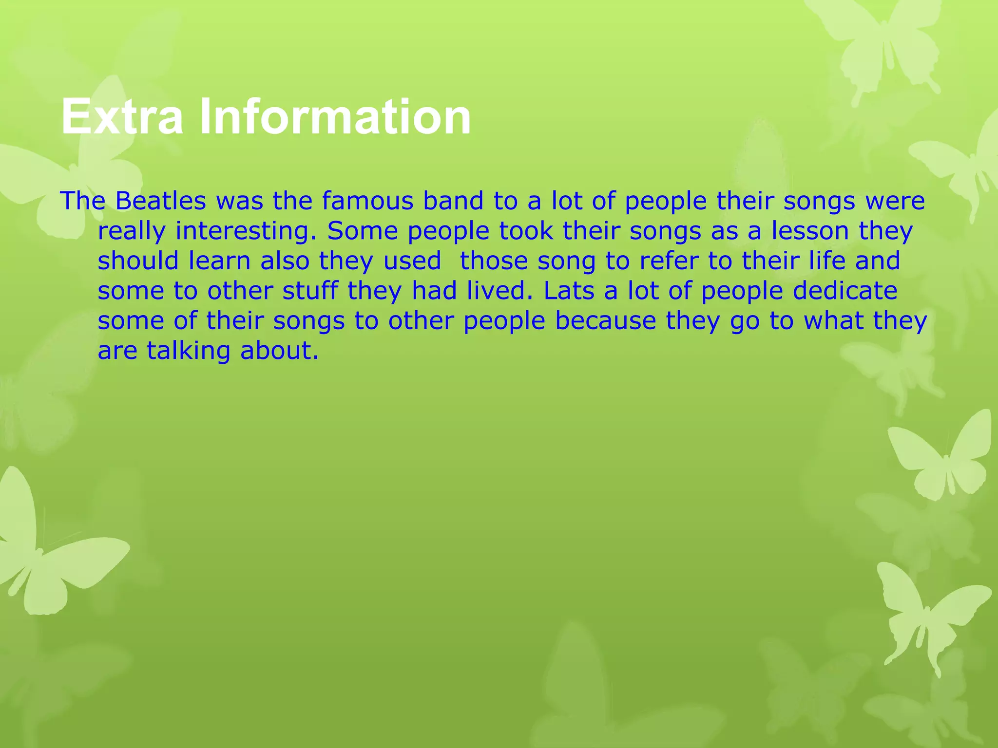 Extra Information
The Beatles was the famous band to a lot of people their songs were
really interesting. Some people took their songs as a lesson they
should learn also they used those song to refer to their life and
some to other stuff they had lived. Lats a lot of people dedicate
some of their songs to other people because they go to what they
are talking about.
 