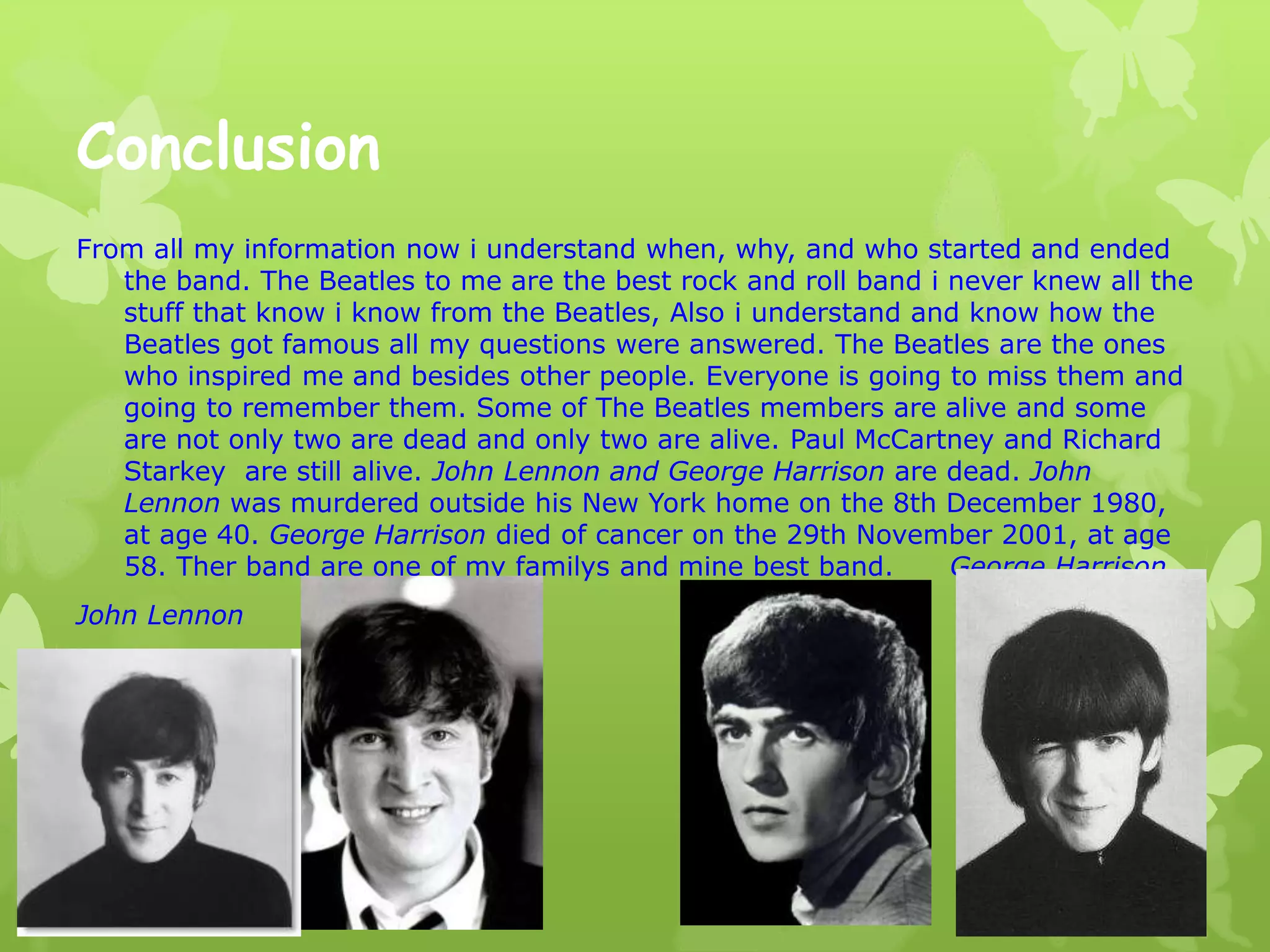 Conclusion
From all my information now i understand when, why, and who started and ended
the band. The Beatles to me are the best rock and roll band i never knew all the
stuff that know i know from the Beatles, Also i understand and know how the
Beatles got famous all my questions were answered. The Beatles are the ones
who inspired me and besides other people. Everyone is going to miss them and
going to remember them. Some of The Beatles members are alive and some
are not only two are dead and only two are alive. Paul McCartney and Richard
Starkey are still alive. John Lennon and George Harrison are dead. John
Lennon was murdered outside his New York home on the 8th December 1980,
at age 40. George Harrison died of cancer on the 29th November 2001, at age
58. Ther band are one of my familys and mine best band. George Harrison
John Lennon
R.I.P
 