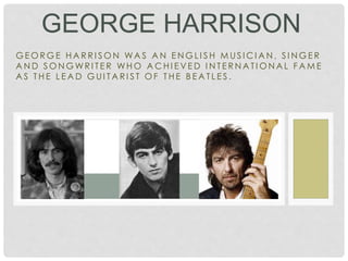 G E O R G E H A R R I S O N WA S A N E N G L I S H M U S I C I A N , S I N G E R
A N D S O N G WR I T E R WH O A C H I E V E D I N T E R N A T I O N A L F A M E
A S T H E L E A D G U I T A R I S T O F T H E B E A T L E S .
GEORGE HARRISON
 