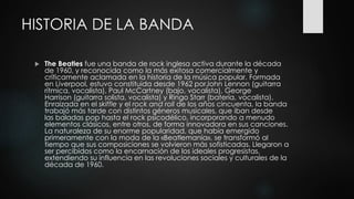 HISTORIA DE LA BANDA
 The Beatles fue una banda de rock inglesa activa durante la década
de 1960, y reconocida como la más exitosa comercialmente y
críticamente aclamada en la historia de la música popular. Formada
en Liverpool, estuvo constituida desde 1962 porJohn Lennon (guitarra
rítmica, vocalista), Paul McCartney (bajo, vocalista), George
Harrison (guitarra solista, vocalista) y Ringo Starr (batería, vocalista).
Enraizada en el skiffle y el rock and roll de los años cincuenta, la banda
trabajó más tarde con distintos géneros musicales, que iban desde
las baladas pop hasta el rock psicodélico, incorporando a menudo
elementos clásicos, entre otros, de forma innovadora en sus canciones.
La naturaleza de su enorme popularidad, que había emergido
primeramente con la moda de la «Beatlemanía», se transformó al
tiempo que sus composiciones se volvieron más sofisticadas. Llegaron a
ser percibidos como la encarnación de los ideales progresistas,
extendiendo su influencia en las revoluciones sociales y culturales de la
década de 1960.
 