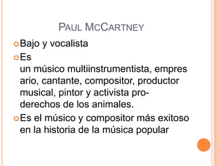 PAUL MCCARTNEY
Bajo y vocalista
Es
un músico multiinstrumentista, empres
ario, cantante, compositor, productor
musical, pintor y activista pro-
derechos de los animales.
Es el músico y compositor más exitoso
en la historia de la música popular
 