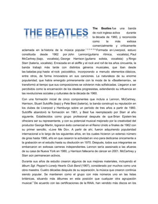 The Beatles fue una banda
de rock inglesa activa durante
la década de 1960, y reconocida
como la más exitosa
comercialmente y críticamente
aclamada en la historia de la música popular.1 2 3 4 5 6
Formada en Liverpool, estuvo
constituida desde 1962 por John Lennon(guitarra rítmica, vocalista), Paul
McCartney (bajo, vocalista), George Harrison (guitarra solista, vocalista) y Ringo
Starr (batería, vocalista). Enraizada en el skiffle y el rock and roll de los años cincuenta, la
banda trabajó más tarde con distintos géneros musicales, que iban desde
las baladas pop hasta el rock psicodélico, incorporando a menudo elementos clásicos,
entre otros, de forma innovadora en sus canciones. La naturaleza de su enorme
popularidad, que había emergido primeramente con la moda de la «Beatlemanía», se
transformó al tiempo que sus composiciones se volvieron más sofisticadas. Llegaron a ser
percibidos como la encarnación de los ideales progresistas, extendiendo su influencia en
las revoluciones sociales y culturales de la década de 1960.
Con una formación inicial de cinco componentes que incluía a Lennon, McCartney,
Harrison, Stuart Sutcliffe (bajo) y Pete Best (batería), la banda construyó su reputación en
los clubes de Liverpool y Hamburgo sobre un período de tres años a partir de 1960.
Sutcliffe abandonó la formación en 1961, y Best fue reemplazado por Starr al año
siguiente. Establecidos como grupo profesional después de que Brian Epstein les
ofreciera ser su representante, y con su potencial musical mejorado por la creatividad del
productor George Martin, lograron éxito comercial en el Reino Unido a finales de 1962 con
su primer sencillo, «Love Me Do». A partir de ahí, fueron adquiriendo popularidad
internacional a lo largo de los siguientes años, en los cuales hicieron un extenso número
de giras hasta 1966, año en que cesaron la actividad en vivo para dedicarse únicamente a
la grabación en el estudio hasta su disolución en 1970. Después, todos sus integrantes se
embarcaron en exitosas carreras independientes. Lennon sería asesinado a las afueras
de su casa de Nueva York en 1980, y Harrison fallecería de cáncer en 2001. McCartney y
Starr aún permanecen activos.
Durante sus años de estudio crearon algunos de sus mejores materiales, incluyendo el
álbum Sgt. Pepper's Lonely Hearts Club Band (1967), considerado por muchos como una
obra maestra. Cuatro décadas después de su separación, la música que crearon continúa
siendo popular. Se mantienen como el grupo con más números uno en las listas
británicas, situando más álbumes en esta posición que cualquier otra agrupación
musical.7
De acuerdo con las certificaciones de la RIAA, han vendido más discos en los
 