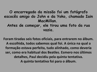 O encarregado da missão foi um fotógrafo 
escocês amigo do John e da Yoko, chamado Iain 
MacMillan. 
Antes de começar, ele tirou uma foto da rua 
vazia. 
Foram tiradas seis fotos oficiais, para entrarem no álbum. 
A escolhida, todos sabemos qual foi. A única na qual a 
formação estava perfeita, tudo alinhado, como deveria 
ser, como era habitual dos Beatles. Esmero nos últimos 
detalhes, Paul decidiu pela quinta tentativa. 
A quinta tentativa foi para o álbum. 
 