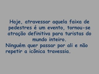 Hoje, atravessar aquela faixa de 
pedestres é um evento, tornou-se 
atração definitiva para turistas do 
mundo inteiro. 
Ninguém quer passar por ali e não 
repetir a icônica travessia. 
 