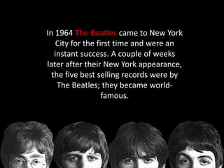 In 1964 The Beatles came to New York
City for the first time and were an
instant success. A couple of weeks
later after their New York appearance,
the five best selling records were by
The Beatles; they became world-
famous.
 