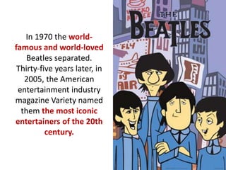 In 1970 the world-
famous and world-loved
Beatles separated.
Thirty-five years later, in
2005, the American
entertainment industry
magazine Variety named
them the most iconic
entertainers of the 20th
century.
 