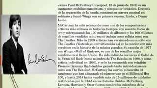 James Paul McCartney (Liverpool, 18 de junio de 1942) es un
cantautor, multiinstrumentista, y compositor británico. Después
de la separación de la banda, continuó su carrera musical en
solitario y formó Wings con su primera esposa, Linda, y Denny
Laine.
McCartney ha sido reconocido como uno de los compositores y
artistas más exitosos de todos los tiempos, con sesenta discos de
oro y sobrepasando los 100 millones de álbumes y los 100 millones
de sencillos vendidos tanto en su trabajo como solista como con
The Beatles. Más de 2200 artistas han versionado su canción con
The Beatles «Yesterday», convirtiendola así en la canción con más
versiones en la historia de la música popular. Su canción de 1977
con Wings, «Mull of Kintyre», es uno de los sencillos mejor
vendidos en el Reino Unido. Ha sido inducido dos veces al Salón de
la Fama del Rock (como miembro de The Beatles en 1988, y como
artista individual en 1999), y se le ha reconocido con veintiún
Premios Grammy (habiéndolos ganado tanto individualmente
como con The Beatles). McCartney ha escrito, o coescrito 32
canciones que han alcanzado el número uno en el Billboard Hot
100, y hasta 2014 había vendido más de 15 millones de unidades
certificadas por la RIAA en los Estados Unidos. McCartney,
Lennon, Harrison y Starr fueron nombrados miembros de la
 