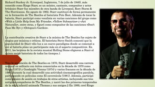 Richard Starkey Jr. (Liverpool, Inglaterra, 7 de julio de 1940), más
conocido como Ringo Starr, es un músico, cantante, compositor y actor
británico Starr fue miembro de otra banda de Liverpool, Rory Storm &
The Hurricanes. En agosto de 1962, Starr sustituyó de forma permanente
en la formación de The Beatles al baterista Pete Best. Además de tocar la
batería, Starr participó como vocalista en varias canciones del grupo como
«With a Little Help from My Friends», «Yellow Submarine» y «Act
Naturally», entre otras, y figuró como compositor de las canciones «Don't
Pass Me By» y «Octopus's Garden».
La contribución creativa de Starr a la música de The Beatles fue sujeto de
elogios por músicos y críticos. El baterísta Steve Smith comentó que la
popularidad de Starr «dio luz a un nuevo paradigma donde se comenzó a
ver al batería como un participante más en el aspecto compositivo». En
2011, los lectores de la revista musical Rolling Stone eligieron a Starr el
quinto mejor baterista de todos los tiempos.1
Tras la separación de The Beatles en 1970, Starr desarrolló una carrera
musical en solitario con éxitos comerciales en la década de 1970 como
Ringo (1973) y Goodnight Vienna (1974) y varios fracasos en la década de
1980, durante la cual desarrolló una actividad cinematográfica paralela,
participando en películas como El cavernícola (1981). Además, participó
como músico de sesión en trabajos de otros artistas, incluyendo sus tres
antiguos compañeros de The Beatles, y narró las dos primeras temporadas
de la serie infantil animada Thomas y sus amigos.2 En 1989, creó Ringo
 